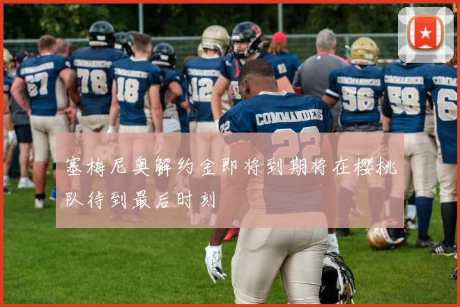 塞梅尼奥解约金即将到期将在樱桃队待到最后时刻