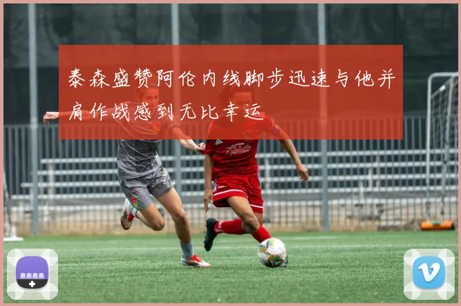 泰森盛赞阿伦内线脚步迅速与他并肩作战感到无比幸运