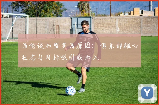 马伦谈加盟罗马原因：俱乐部雄心壮志与目标吸引我加入