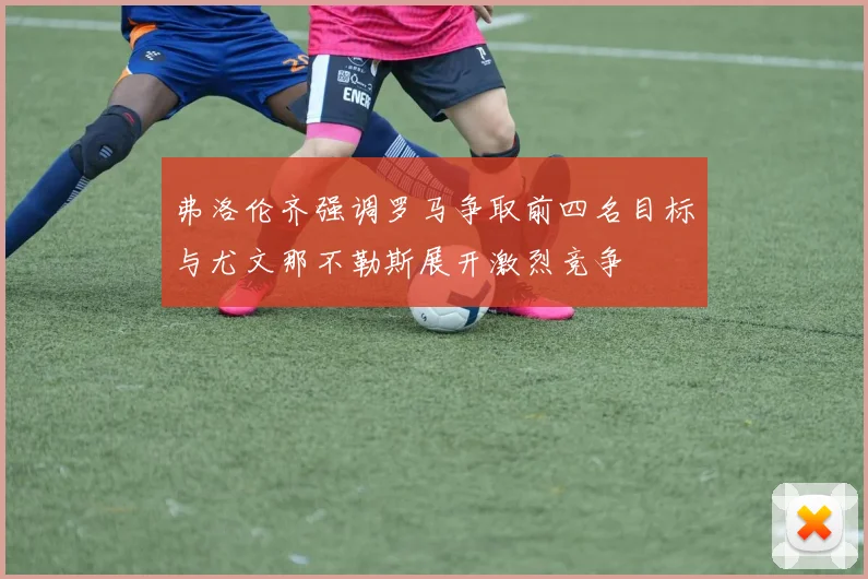 弗洛伦齐强调罗马争取前四名目标与尤文那不勒斯展开激烈竞争