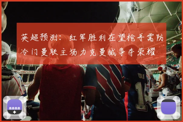英超预测：红军胜利在望枪手需防冷门曼联主场力克曼城争夺荣耀