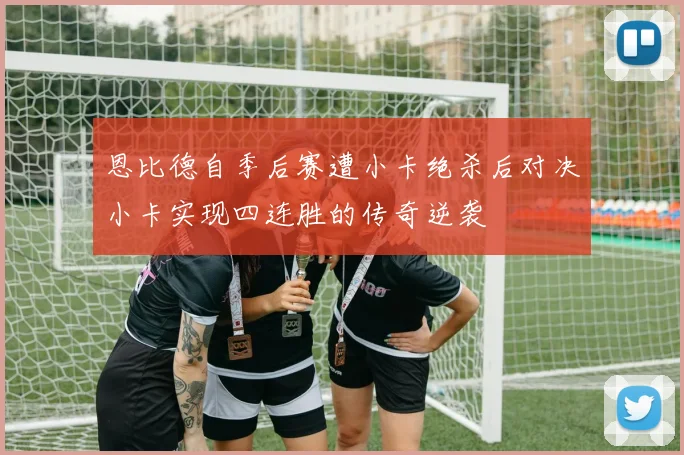 恩比德自季后赛遭小卡绝杀后对决小卡实现四连胜的传奇逆袭
