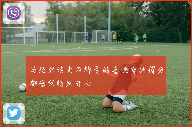 马绍尔谈尖刀绰号的喜悦每次得分都感到特别开心