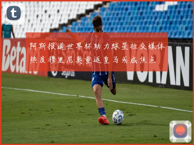 阿斯报道世界杯助力球星社交媒体热度穆里尼奥重返皇马或成焦点