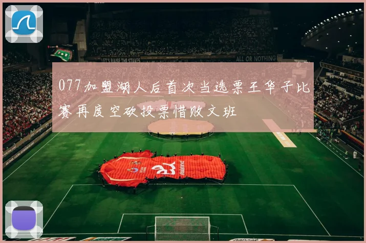 077加盟湖人后首次当选票王华子比赛再度空砍投票惜败文班