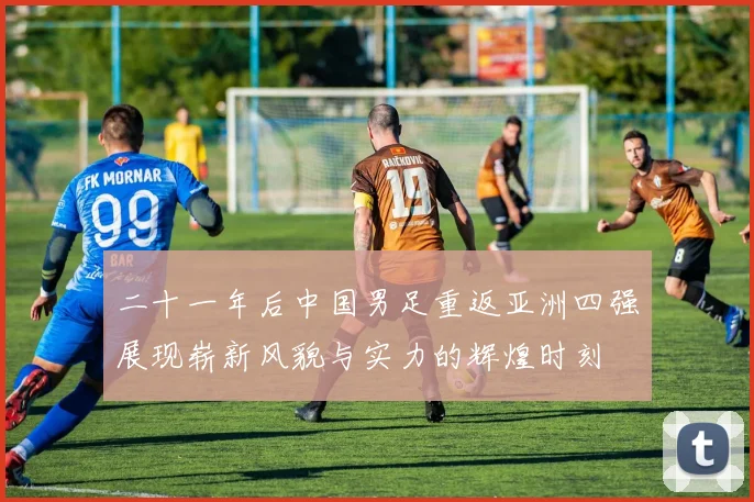 二十一年后中国男足重返亚洲四强展现崭新风貌与实力的辉煌时刻