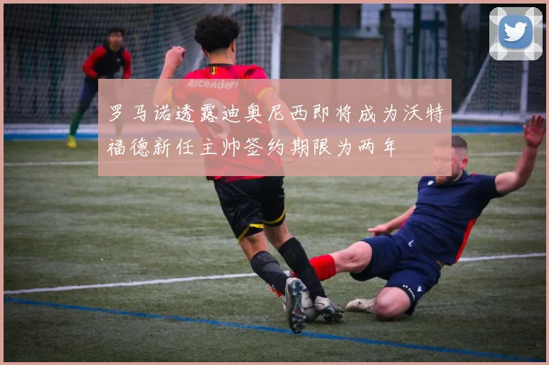 罗马诺透露迪奥尼西即将成为沃特福德新任主帅签约期限为两年