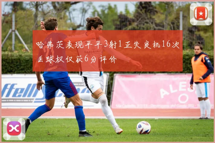 哈弗茨表现平平3射1正失良机16次丢球权仅获6分评价