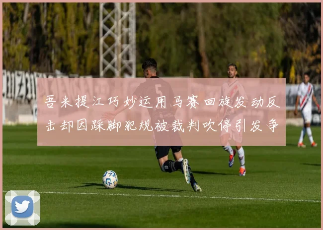 吾米提江巧妙运用马赛回旋发动反击却因踩脚犯规被裁判吹停引发争议
