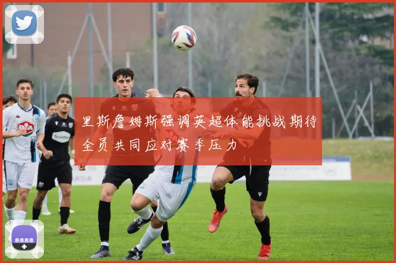 里斯詹姆斯强调英超体能挑战期待全员共同应对赛季压力