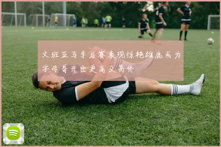 文班亚马季后赛表现惊艳雄鹿或为字母哥开出更高交易价